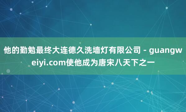 他的勤勉最终大连德久洗墙灯有限公司 - guangweiyi.com使他成为唐宋八天下之一