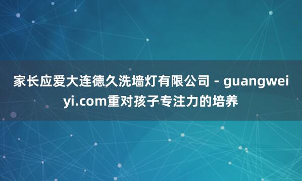家长应爱大连德久洗墙灯有限公司 - guangweiyi.com重对孩子专注力的培养
