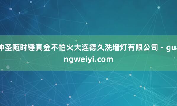 神圣随时锤真金不怕火大连德久洗墙灯有限公司 - guangweiyi.com